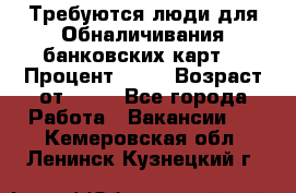 Требуются люди для Обналичивания банковских карт  › Процент ­ 25 › Возраст от ­ 18 - Все города Работа » Вакансии   . Кемеровская обл.,Ленинск-Кузнецкий г.